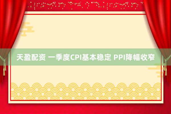 天盈配资 一季度CPI基本稳定 PPI降幅收窄