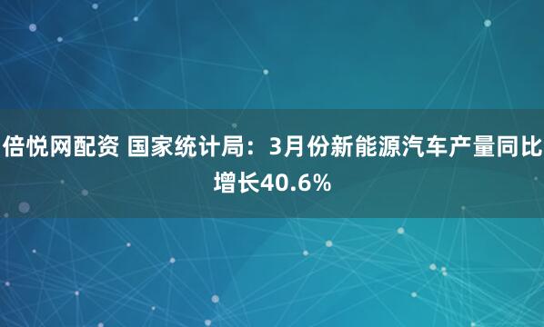 倍悦网配资 国家统计局：3月份新能源汽车产量同比增长40.6%