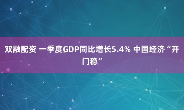 双融配资 一季度GDP同比增长5.4% 中国经济“开门稳”