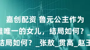 嘉创配资 鲁元公主作为刘邦和吕雉唯一的女儿，结局如何？_张敖_贯高_赵王