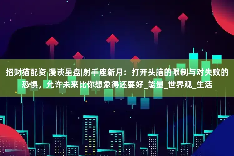 招财猫配资 漫谈星盘|射手座新月：打开头脑的限制与对失败的恐惧，允许未来比你想象得还要好_能量_世界观_生活