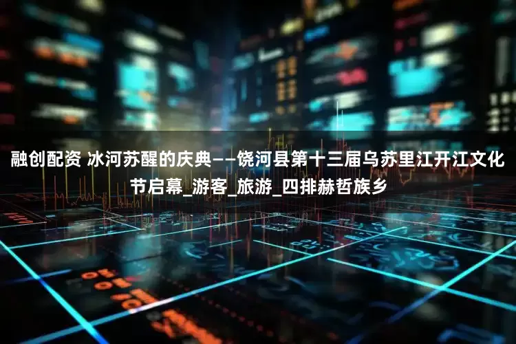 融创配资 冰河苏醒的庆典——饶河县第十三届乌苏里江开江文化节启幕_游客_旅游_四排赫哲族乡
