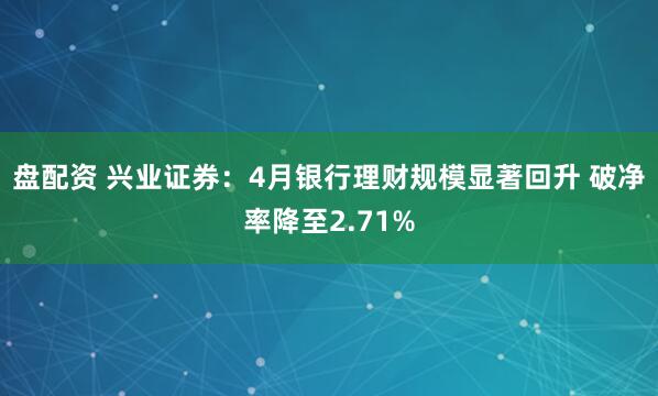 盘配资 兴业证券：4月银行理财规模显著回升 破净率降至2.71%