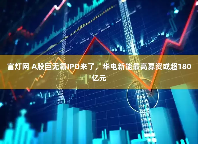 富灯网 A股巨无霸IPO来了，华电新能最高募资或超180亿元