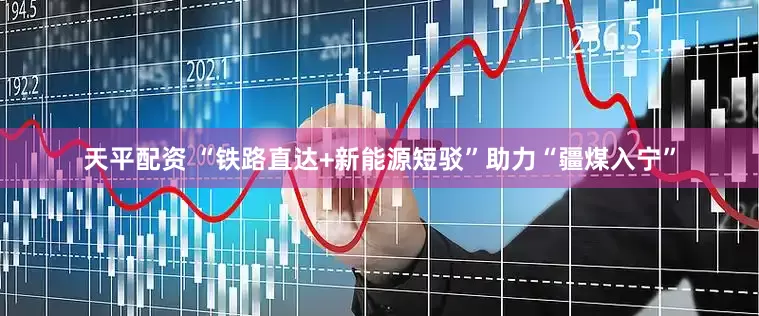 天平配资 “铁路直达+新能源短驳”助力“疆煤入宁”