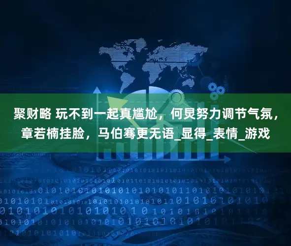 聚财略 玩不到一起真尴尬，何炅努力调节气氛，章若楠挂脸，马伯骞更无语_显得_表情_游戏