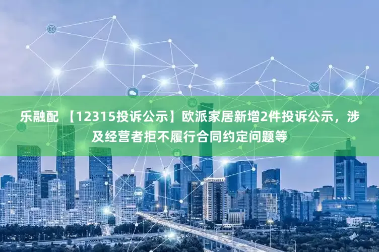 乐融配 【12315投诉公示】欧派家居新增2件投诉公示，涉及经营者拒不履行合同约定问题等