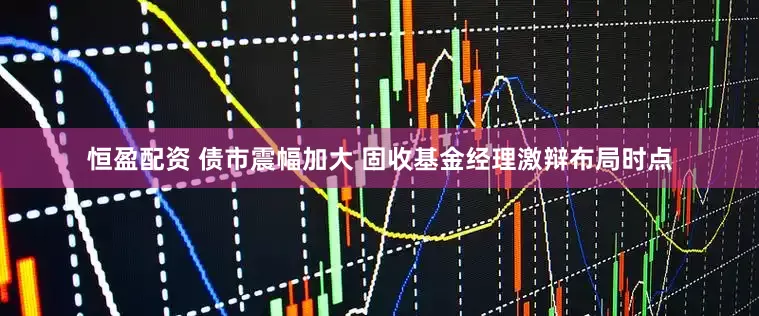 恒盈配资 债市震幅加大 固收基金经理激辩布局时点