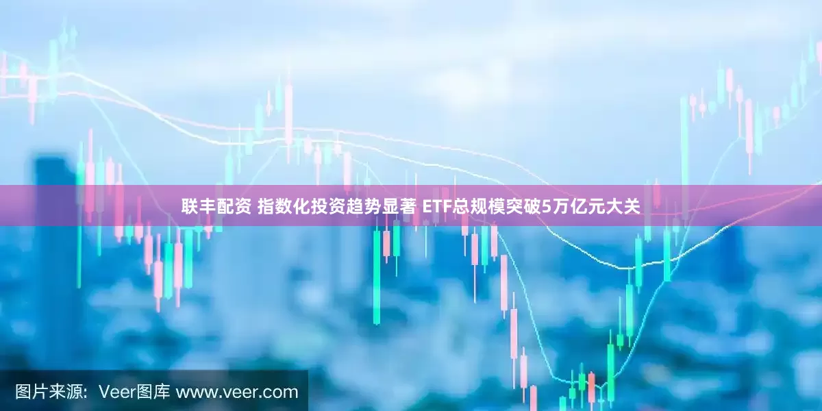 联丰配资 指数化投资趋势显著 ETF总规模突破5万亿元大关