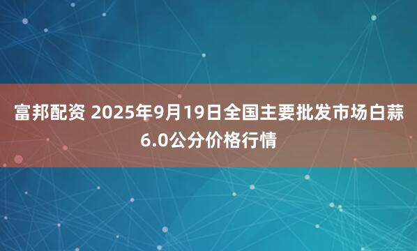 富邦配资 2025年9月19日全国主要批发市场白蒜6.0公分价格行情